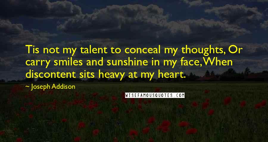 Joseph Addison Quotes: Tis not my talent to conceal my thoughts, Or carry smiles and sunshine in my face, When discontent sits heavy at my heart.