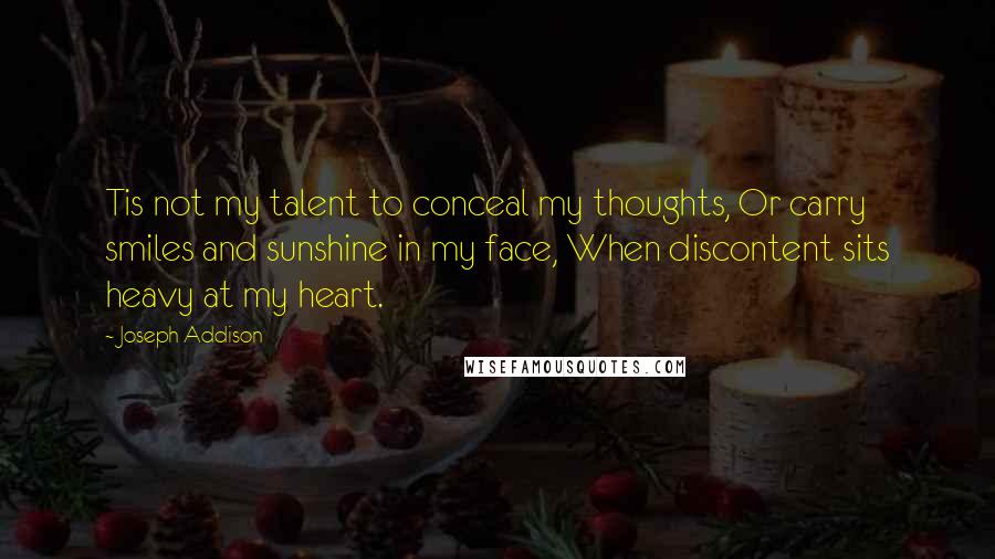 Joseph Addison Quotes: Tis not my talent to conceal my thoughts, Or carry smiles and sunshine in my face, When discontent sits heavy at my heart.