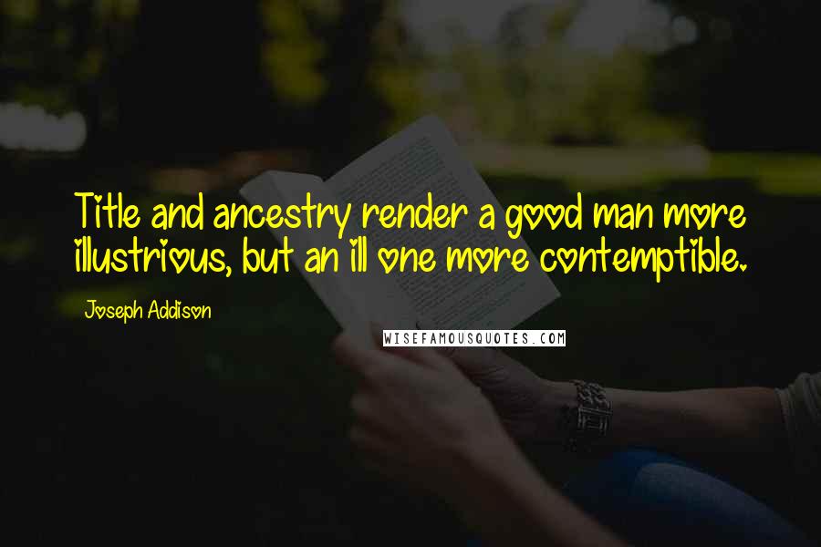 Joseph Addison Quotes: Title and ancestry render a good man more illustrious, but an ill one more contemptible.