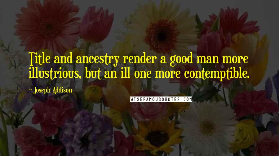 Joseph Addison Quotes: Title and ancestry render a good man more illustrious, but an ill one more contemptible.