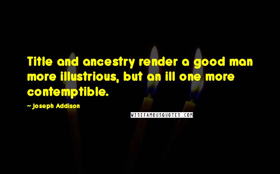 Joseph Addison Quotes: Title and ancestry render a good man more illustrious, but an ill one more contemptible.