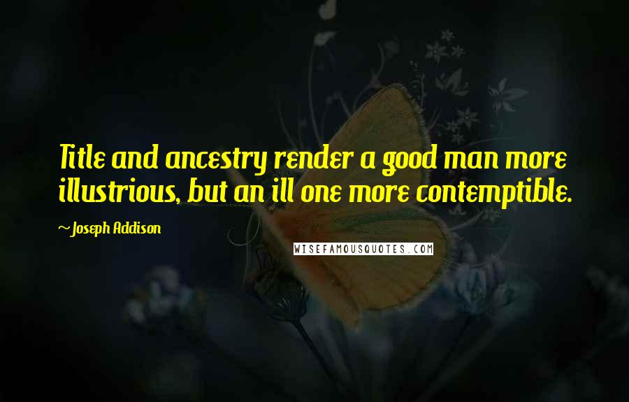 Joseph Addison Quotes: Title and ancestry render a good man more illustrious, but an ill one more contemptible.