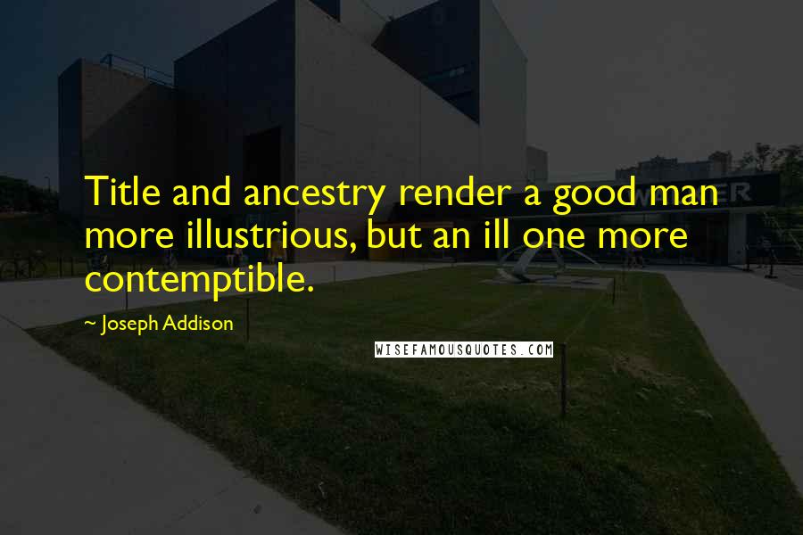 Joseph Addison Quotes: Title and ancestry render a good man more illustrious, but an ill one more contemptible.