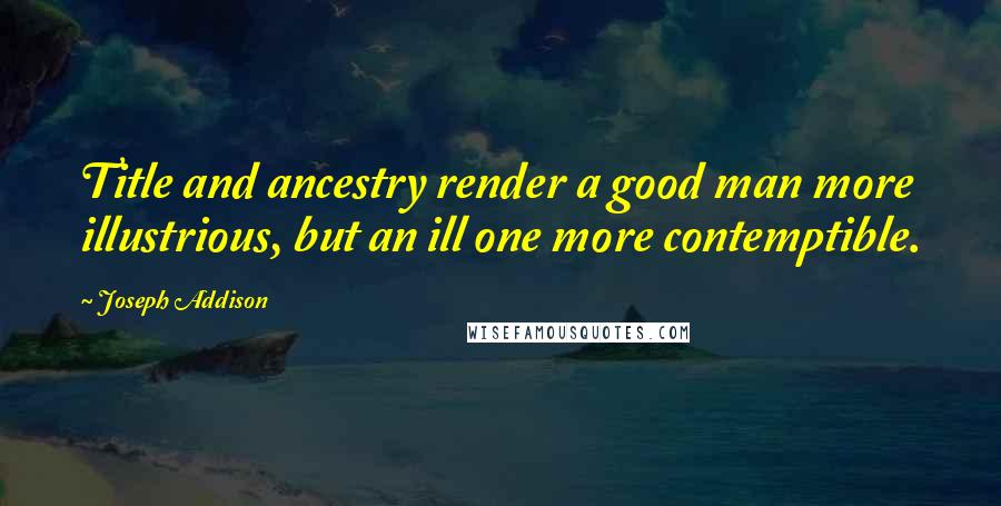 Joseph Addison Quotes: Title and ancestry render a good man more illustrious, but an ill one more contemptible.