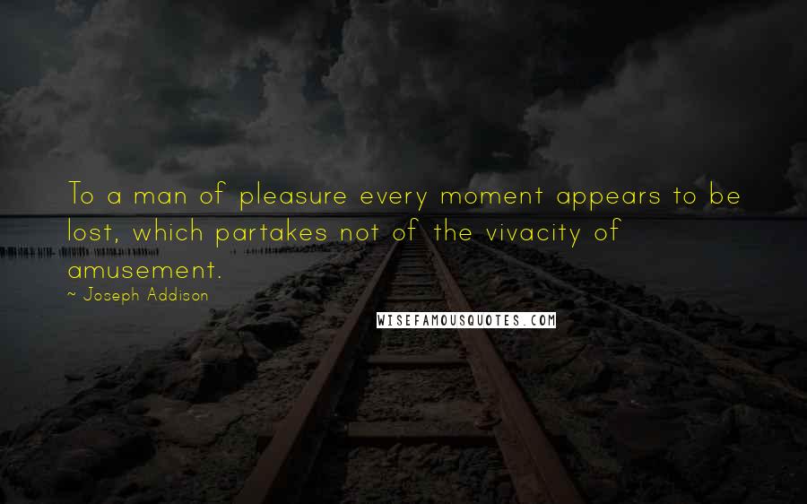 Joseph Addison Quotes: To a man of pleasure every moment appears to be lost, which partakes not of the vivacity of amusement.
