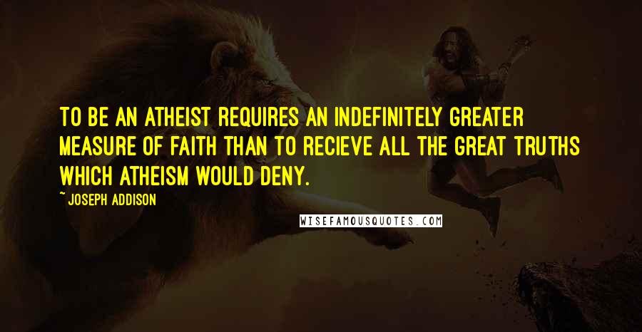 Joseph Addison Quotes: To be an atheist requires an indefinitely greater measure of faith than to recieve all the great truths which atheism would deny.