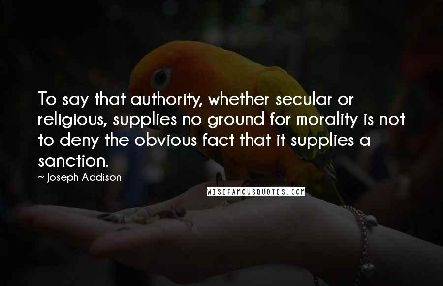 Joseph Addison Quotes: To say that authority, whether secular or religious, supplies no ground for morality is not to deny the obvious fact that it supplies a sanction.