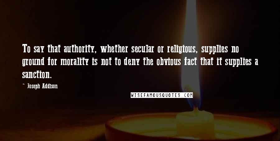 Joseph Addison Quotes: To say that authority, whether secular or religious, supplies no ground for morality is not to deny the obvious fact that it supplies a sanction.