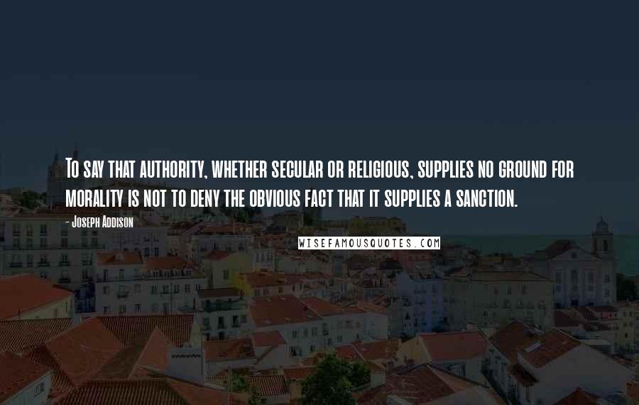 Joseph Addison Quotes: To say that authority, whether secular or religious, supplies no ground for morality is not to deny the obvious fact that it supplies a sanction.