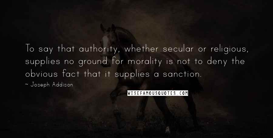 Joseph Addison Quotes: To say that authority, whether secular or religious, supplies no ground for morality is not to deny the obvious fact that it supplies a sanction.