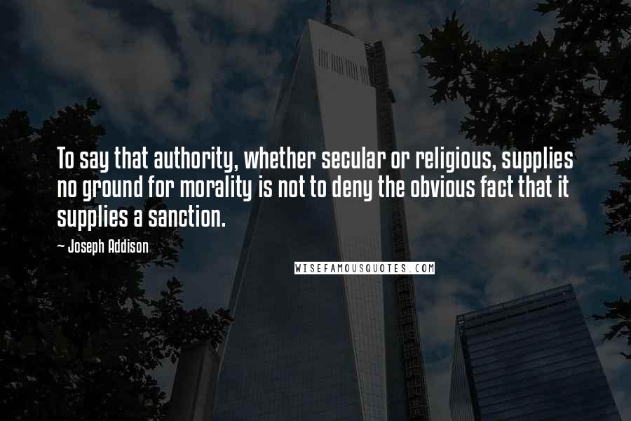 Joseph Addison Quotes: To say that authority, whether secular or religious, supplies no ground for morality is not to deny the obvious fact that it supplies a sanction.