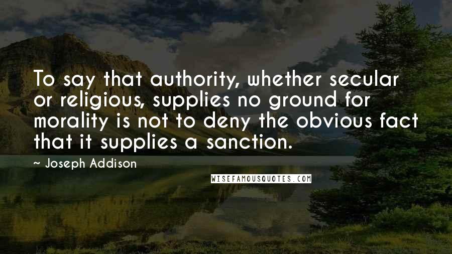 Joseph Addison Quotes: To say that authority, whether secular or religious, supplies no ground for morality is not to deny the obvious fact that it supplies a sanction.