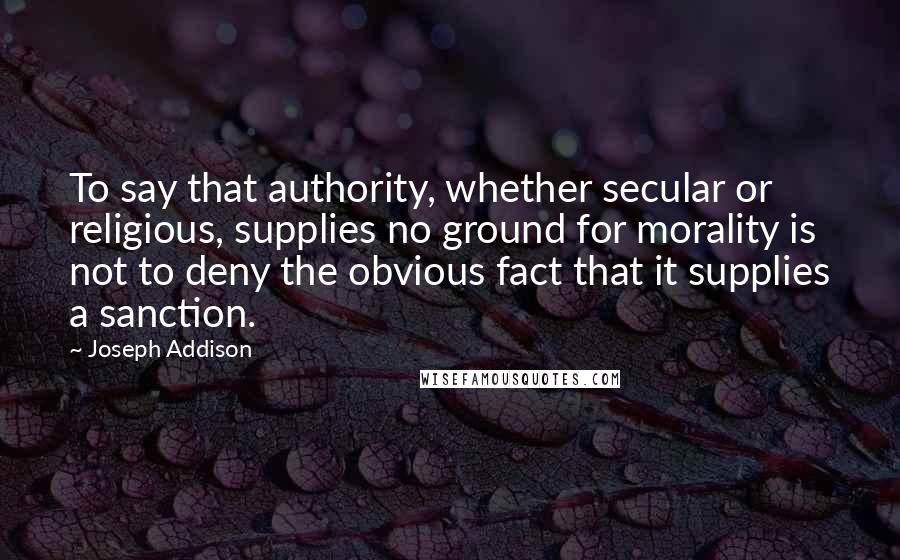 Joseph Addison Quotes: To say that authority, whether secular or religious, supplies no ground for morality is not to deny the obvious fact that it supplies a sanction.