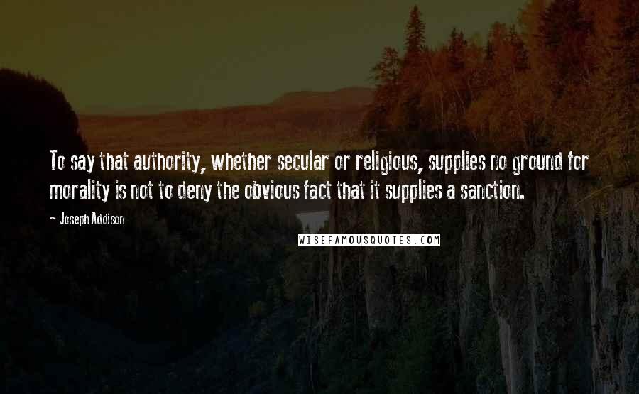 Joseph Addison Quotes: To say that authority, whether secular or religious, supplies no ground for morality is not to deny the obvious fact that it supplies a sanction.