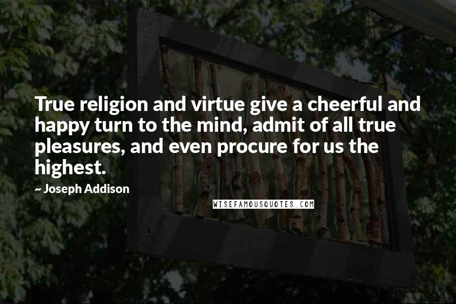 Joseph Addison Quotes: True religion and virtue give a cheerful and happy turn to the mind, admit of all true pleasures, and even procure for us the highest.