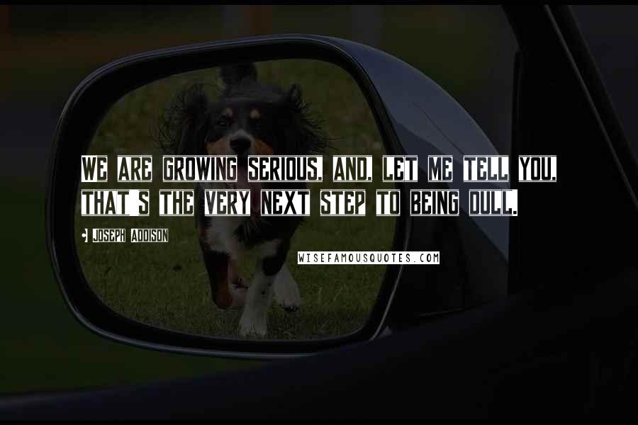 Joseph Addison Quotes: We are growing serious, and, let me tell you, that's the very next step to being dull.
