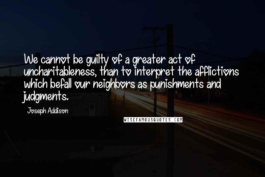 Joseph Addison Quotes: We cannot be guilty of a greater act of uncharitableness, than to interpret the afflictions which befall our neighbors as punishments and judgments.