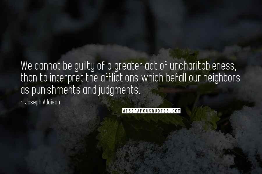 Joseph Addison Quotes: We cannot be guilty of a greater act of uncharitableness, than to interpret the afflictions which befall our neighbors as punishments and judgments.