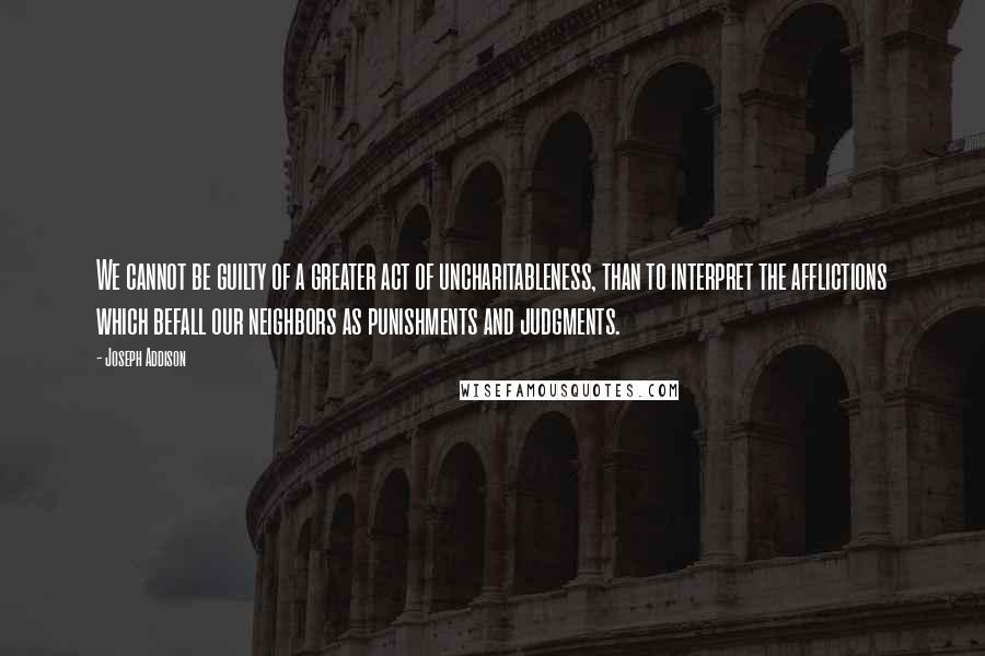 Joseph Addison Quotes: We cannot be guilty of a greater act of uncharitableness, than to interpret the afflictions which befall our neighbors as punishments and judgments.