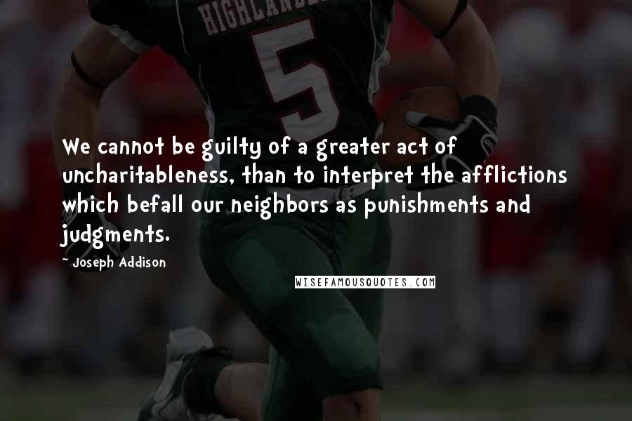 Joseph Addison Quotes: We cannot be guilty of a greater act of uncharitableness, than to interpret the afflictions which befall our neighbors as punishments and judgments.