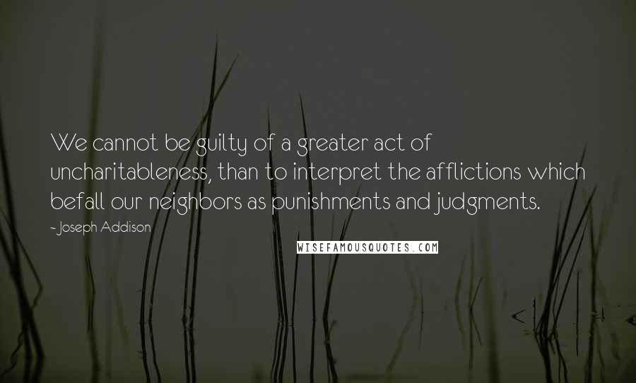 Joseph Addison Quotes: We cannot be guilty of a greater act of uncharitableness, than to interpret the afflictions which befall our neighbors as punishments and judgments.
