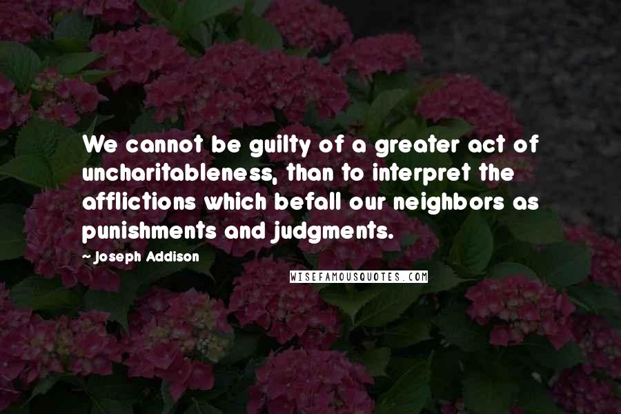Joseph Addison Quotes: We cannot be guilty of a greater act of uncharitableness, than to interpret the afflictions which befall our neighbors as punishments and judgments.