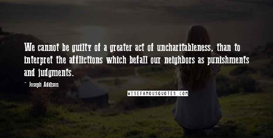 Joseph Addison Quotes: We cannot be guilty of a greater act of uncharitableness, than to interpret the afflictions which befall our neighbors as punishments and judgments.