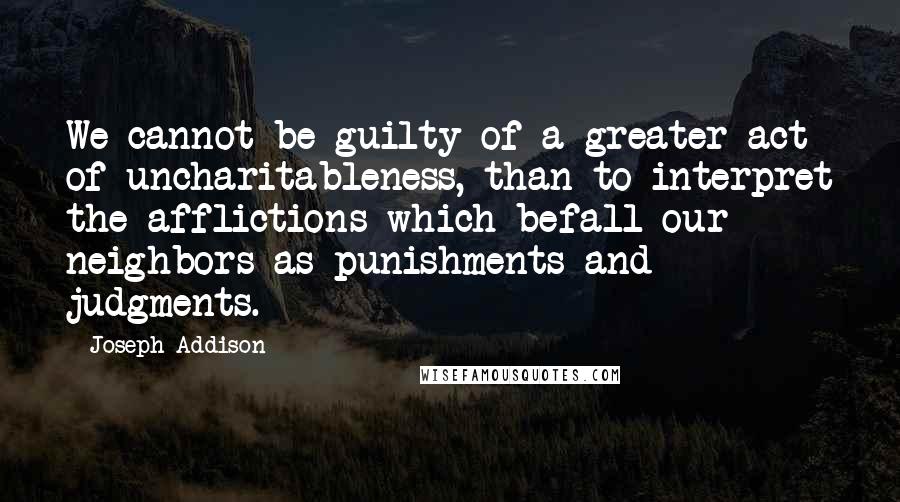 Joseph Addison Quotes: We cannot be guilty of a greater act of uncharitableness, than to interpret the afflictions which befall our neighbors as punishments and judgments.