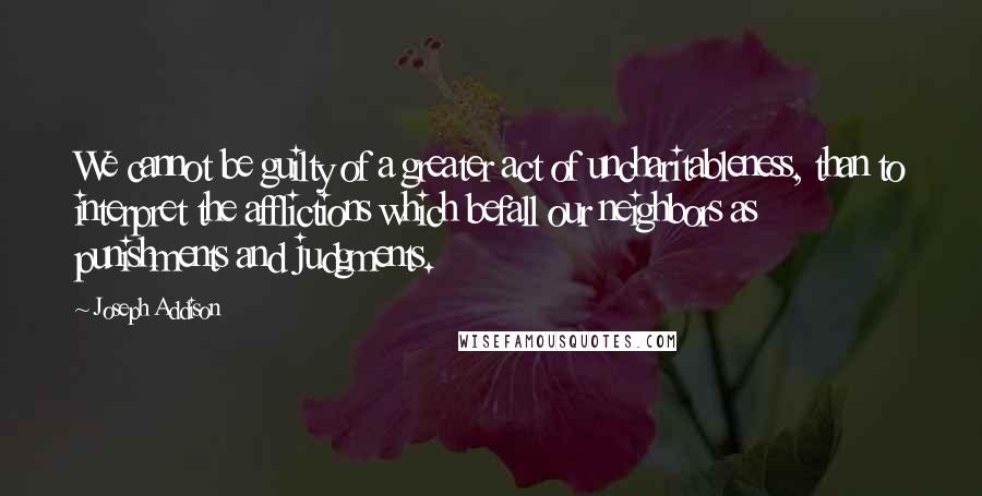 Joseph Addison Quotes: We cannot be guilty of a greater act of uncharitableness, than to interpret the afflictions which befall our neighbors as punishments and judgments.