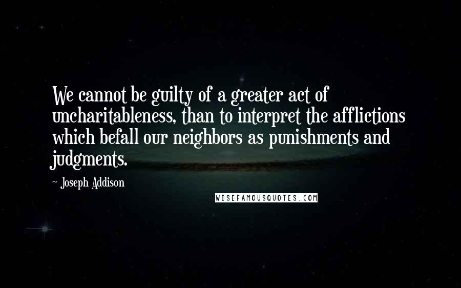 Joseph Addison Quotes: We cannot be guilty of a greater act of uncharitableness, than to interpret the afflictions which befall our neighbors as punishments and judgments.