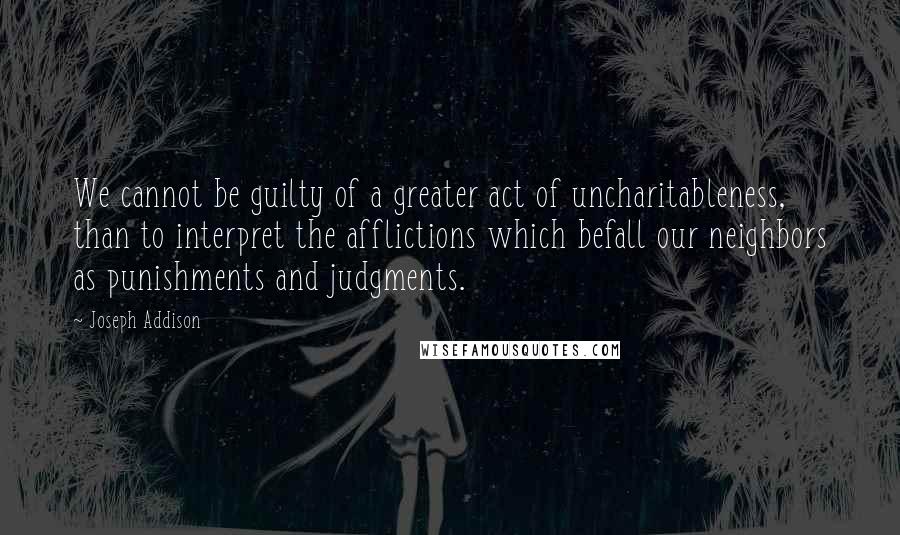 Joseph Addison Quotes: We cannot be guilty of a greater act of uncharitableness, than to interpret the afflictions which befall our neighbors as punishments and judgments.