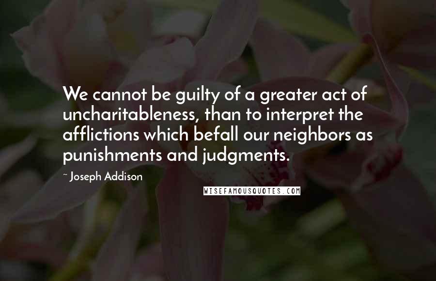 Joseph Addison Quotes: We cannot be guilty of a greater act of uncharitableness, than to interpret the afflictions which befall our neighbors as punishments and judgments.