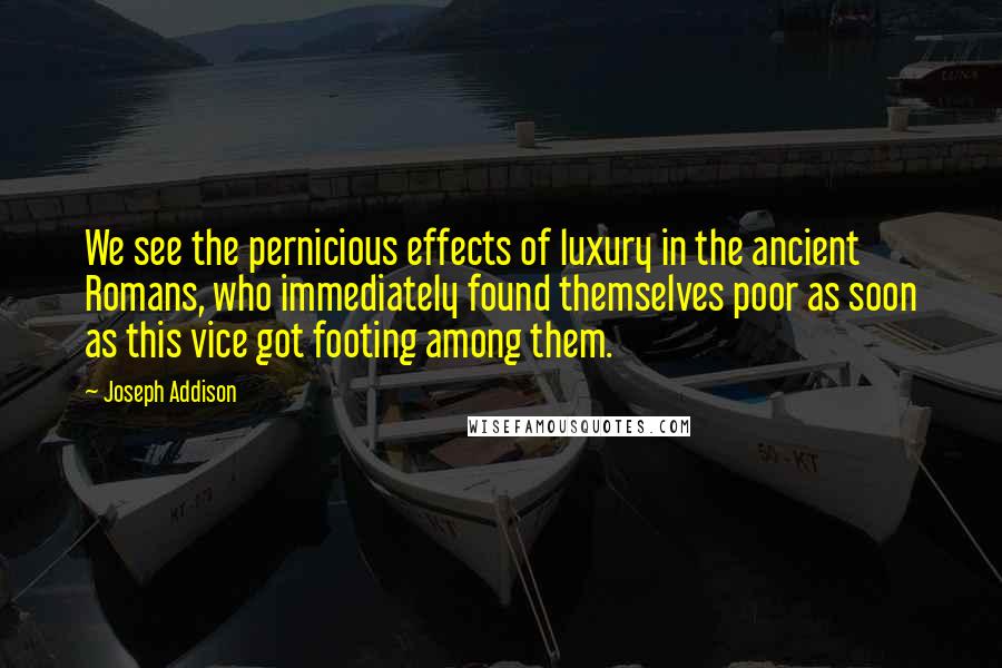 Joseph Addison Quotes: We see the pernicious effects of luxury in the ancient Romans, who immediately found themselves poor as soon as this vice got footing among them.