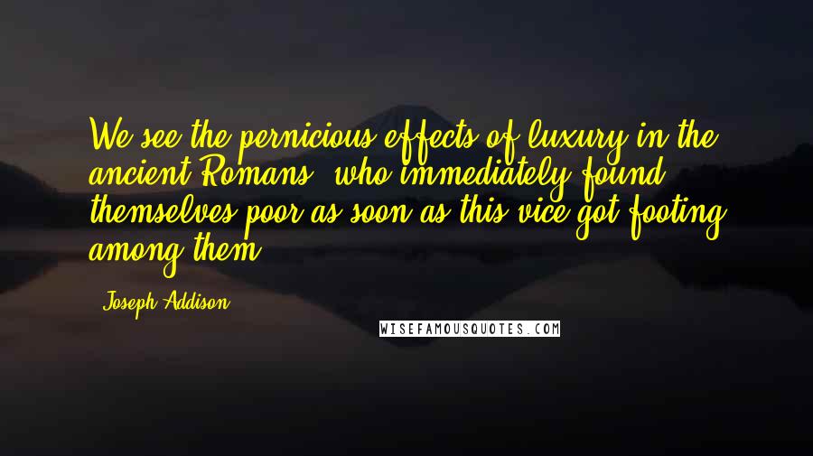 Joseph Addison Quotes: We see the pernicious effects of luxury in the ancient Romans, who immediately found themselves poor as soon as this vice got footing among them.