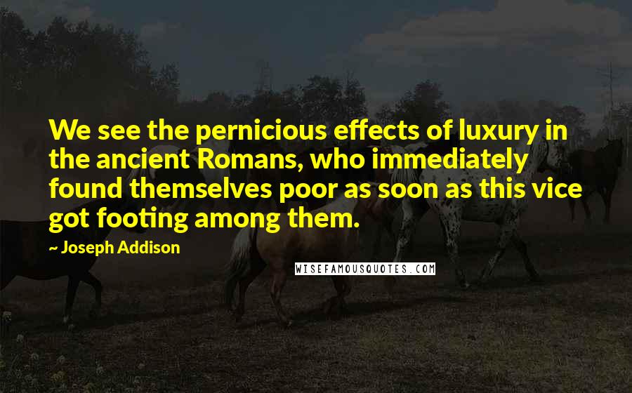 Joseph Addison Quotes: We see the pernicious effects of luxury in the ancient Romans, who immediately found themselves poor as soon as this vice got footing among them.