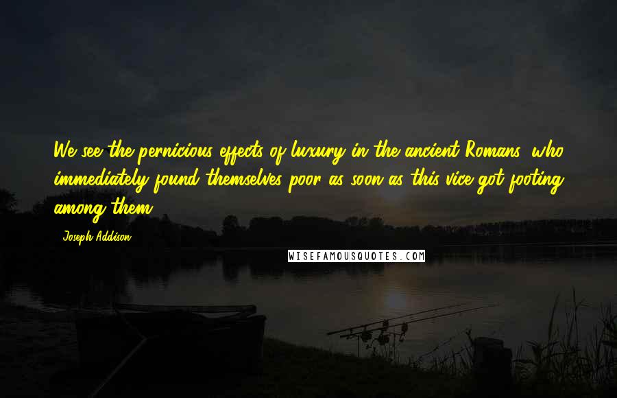 Joseph Addison Quotes: We see the pernicious effects of luxury in the ancient Romans, who immediately found themselves poor as soon as this vice got footing among them.