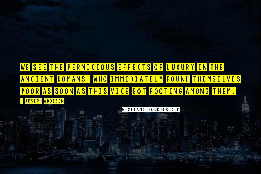 Joseph Addison Quotes: We see the pernicious effects of luxury in the ancient Romans, who immediately found themselves poor as soon as this vice got footing among them.