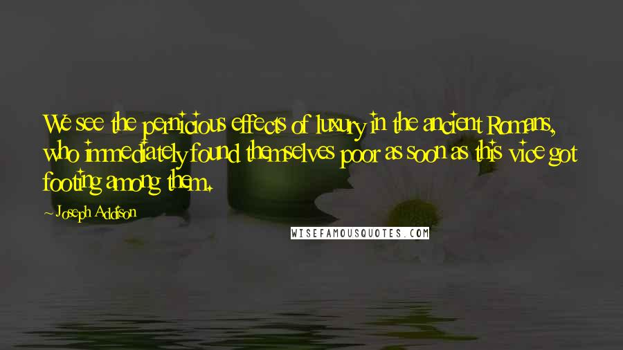 Joseph Addison Quotes: We see the pernicious effects of luxury in the ancient Romans, who immediately found themselves poor as soon as this vice got footing among them.