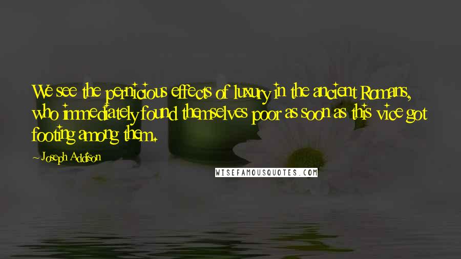 Joseph Addison Quotes: We see the pernicious effects of luxury in the ancient Romans, who immediately found themselves poor as soon as this vice got footing among them.