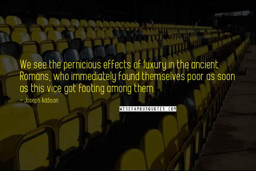 Joseph Addison Quotes: We see the pernicious effects of luxury in the ancient Romans, who immediately found themselves poor as soon as this vice got footing among them.