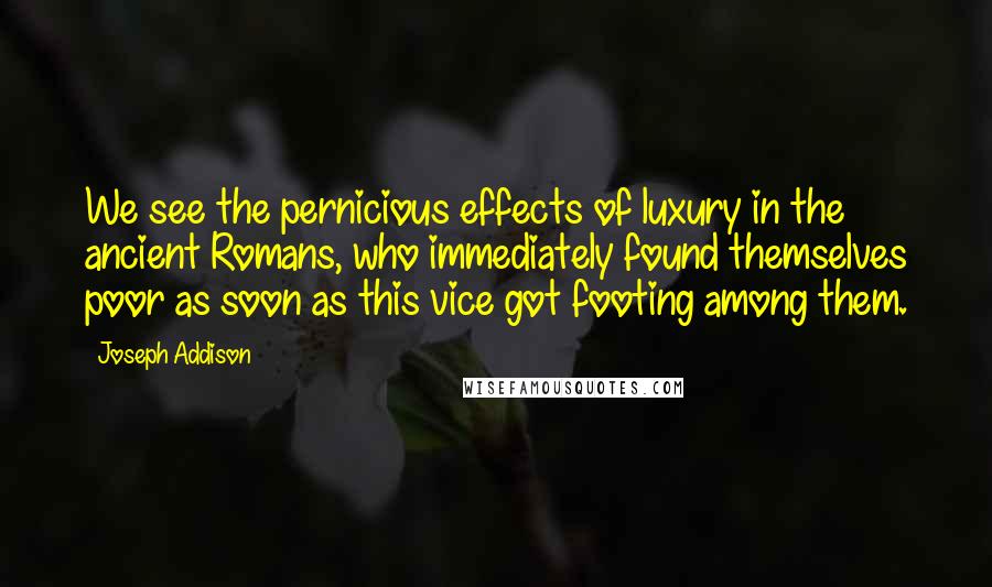 Joseph Addison Quotes: We see the pernicious effects of luxury in the ancient Romans, who immediately found themselves poor as soon as this vice got footing among them.