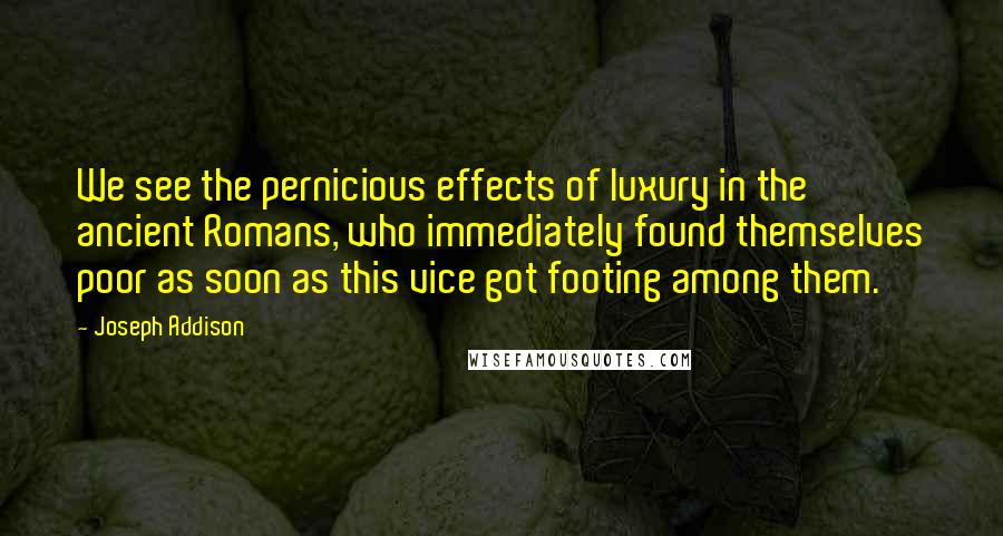 Joseph Addison Quotes: We see the pernicious effects of luxury in the ancient Romans, who immediately found themselves poor as soon as this vice got footing among them.