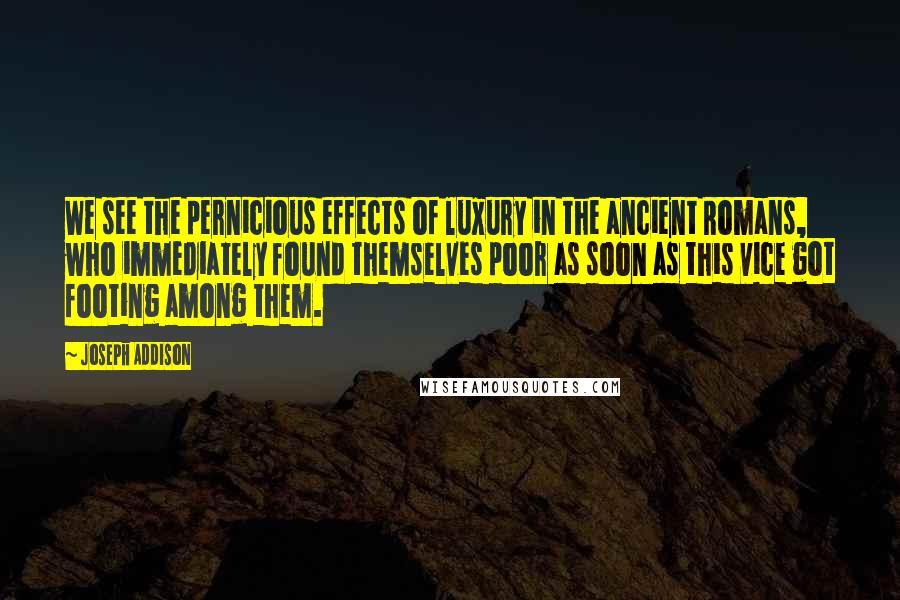 Joseph Addison Quotes: We see the pernicious effects of luxury in the ancient Romans, who immediately found themselves poor as soon as this vice got footing among them.