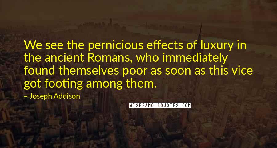 Joseph Addison Quotes: We see the pernicious effects of luxury in the ancient Romans, who immediately found themselves poor as soon as this vice got footing among them.