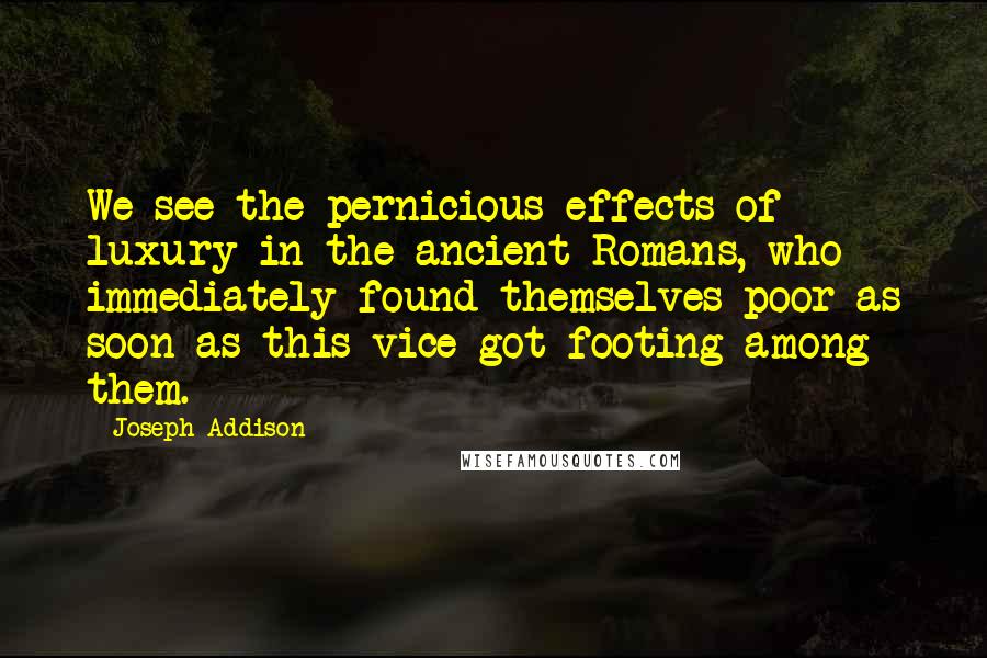 Joseph Addison Quotes: We see the pernicious effects of luxury in the ancient Romans, who immediately found themselves poor as soon as this vice got footing among them.