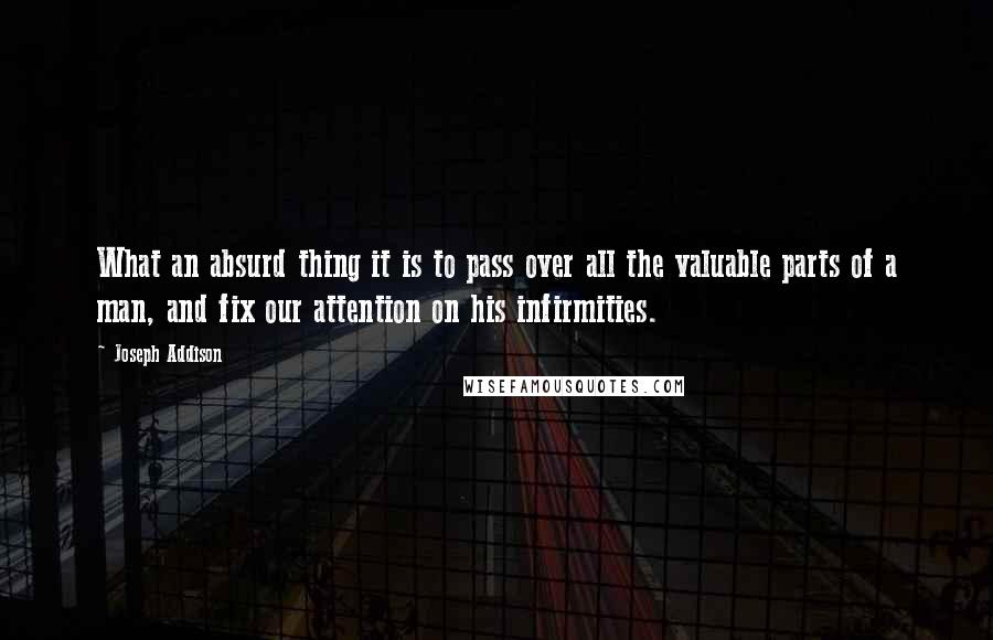 Joseph Addison Quotes: What an absurd thing it is to pass over all the valuable parts of a man, and fix our attention on his infirmities.