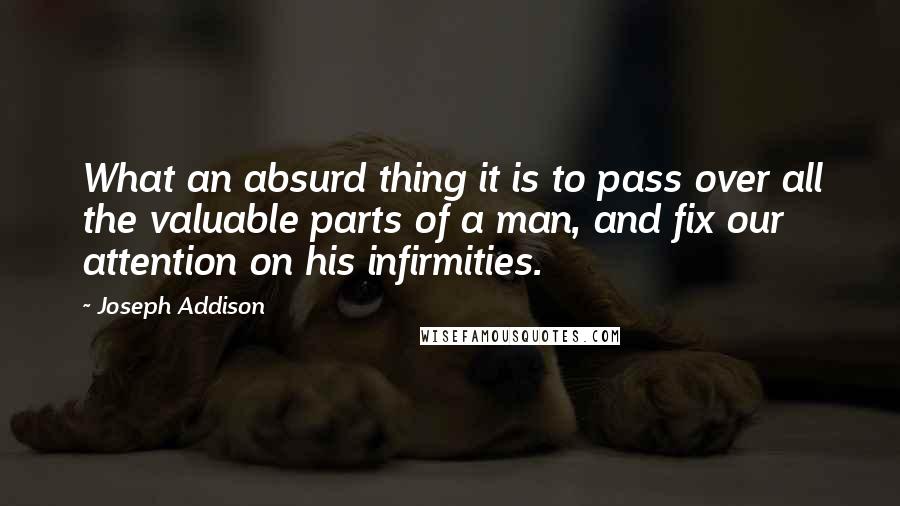 Joseph Addison Quotes: What an absurd thing it is to pass over all the valuable parts of a man, and fix our attention on his infirmities.