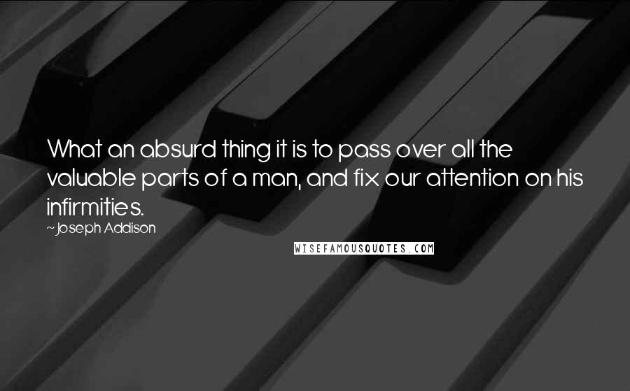 Joseph Addison Quotes: What an absurd thing it is to pass over all the valuable parts of a man, and fix our attention on his infirmities.