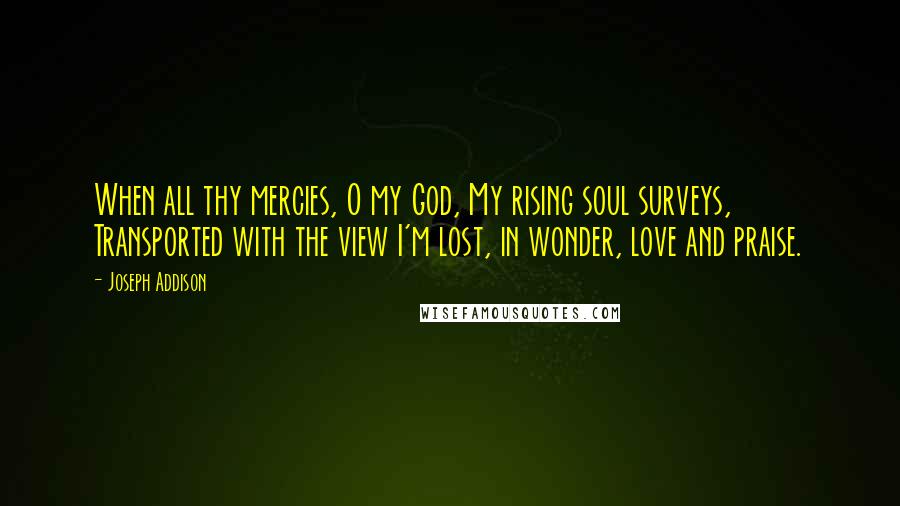 Joseph Addison Quotes: When all thy mercies, O my God, My rising soul surveys, Transported with the view I'm lost, in wonder, love and praise.
