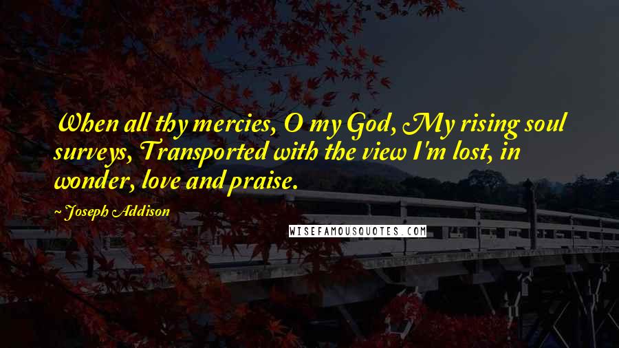 Joseph Addison Quotes: When all thy mercies, O my God, My rising soul surveys, Transported with the view I'm lost, in wonder, love and praise.